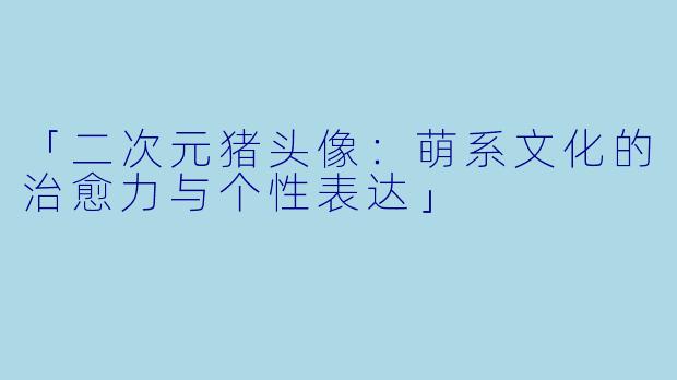 「二次元猪头像：萌系文化的治愈力与个性表达」