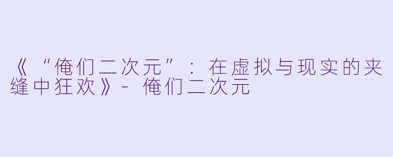 《“俺们二次元”：在虚拟与现实的夹缝中狂欢》-俺们二次元