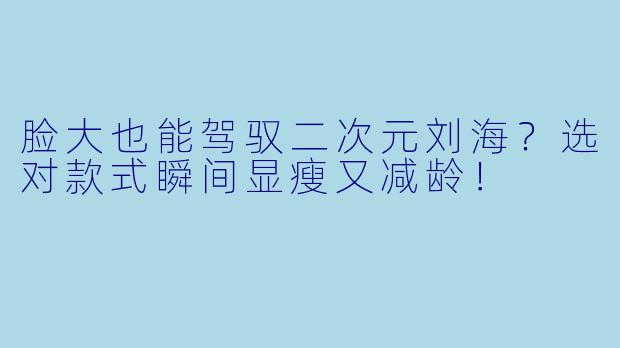 脸大也能驾驭二次元刘海？选对款式瞬间显瘦又减龄！