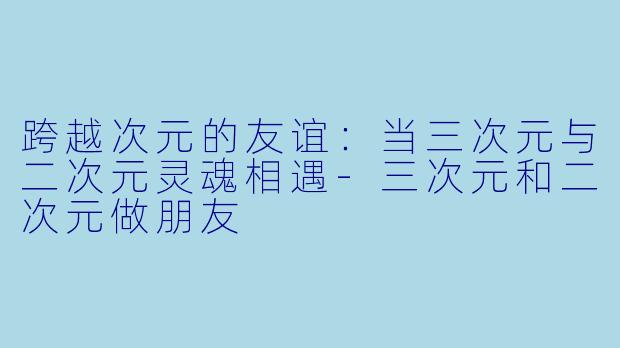 跨越次元的友谊：当三次元与二次元灵魂相遇-三次元和二次元做朋友