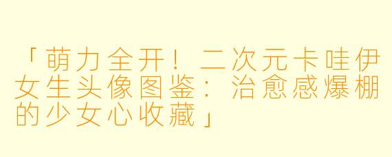 「萌力全开！二次元卡哇伊女生头像图鉴：治愈感爆棚的少女心收藏」