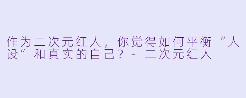 作为二次元红人，你觉得如何平衡“人设”和真实的自己？-二次元红人