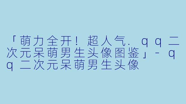 「萌力全开！超人气.qq二次元呆萌男生头像图鉴」-qq二次元呆萌男生头像
