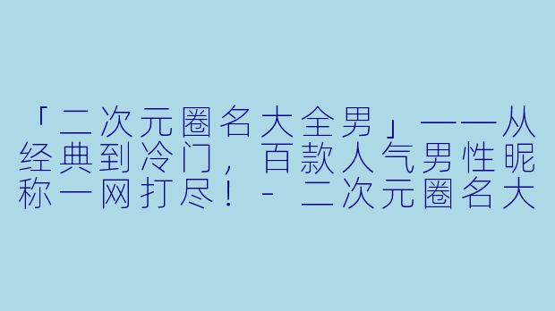 「二次元圈名大全男」——从经典到冷门，百款人气男性昵称一网打尽！-二次元圈名大全男