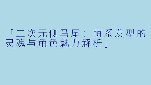 「二次元侧马尾:萌系发型的灵魂与角色魅力解析」