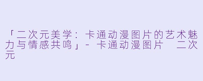 「二次元美学：卡通动漫图片的艺术魅力与情感共鸣」-卡通动漫图片 二次元