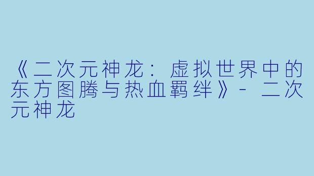 《二次元神龙：虚拟世界中的东方图腾与热血羁绊》-二次元神龙