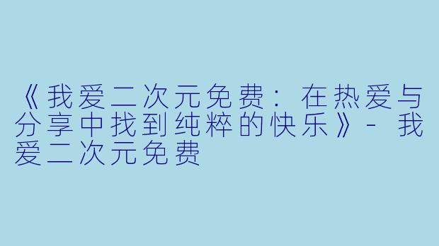 《我爱二次元免费：在热爱与分享中找到纯粹的快乐》-我爱二次元免费