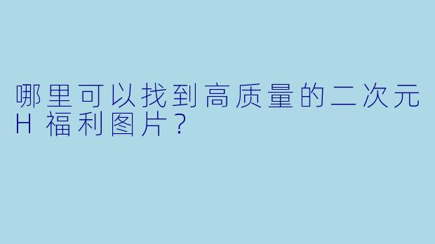 哪里可以找到高质量的二次元H福利图片？