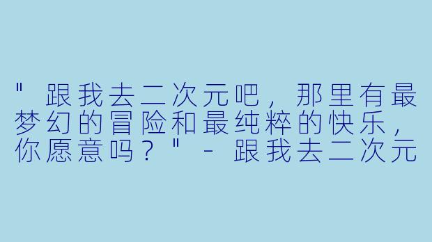 "跟我去二次元吧,那里有最梦幻的冒险和最纯粹的快乐,你愿意吗?"