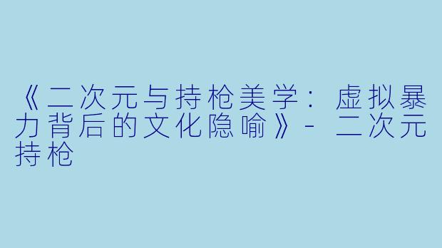 《二次元与持枪美学：虚拟暴力背后的文化隐喻》-二次元持枪