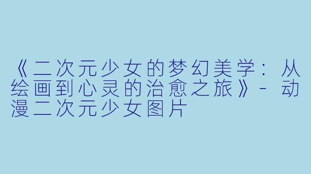 《二次元少女的梦幻美学：从绘画到心灵的治愈之旅》-动漫二次元少女图片