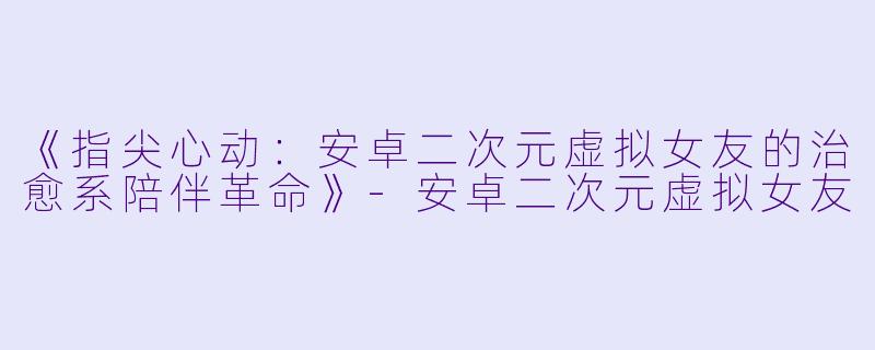 《指尖心动：安卓二次元虚拟女友的治愈系陪伴革命》-安卓二次元虚拟女友