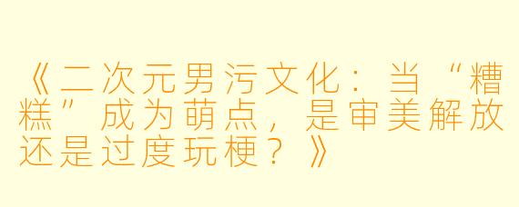 《二次元男污文化：当“糟糕”成为萌点，是审美解放还是过度玩梗？》