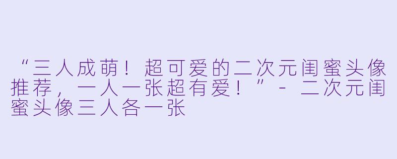 “三人成萌！超可爱的二次元闺蜜头像推荐，一人一张超有爱！”-二次元闺蜜头像三人各一张