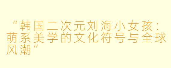 “韩国二次元刘海小女孩：萌系美学的文化符号与全球风潮”