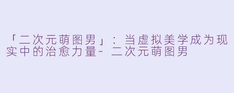 「二次元萌图男」：当虚拟美学成为现实中的治愈力量-二次元萌图男