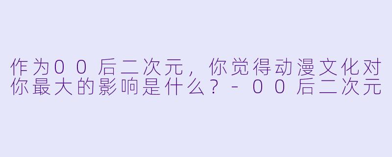 作为00后二次元,你觉得动漫文化对你最大的影响是什么?