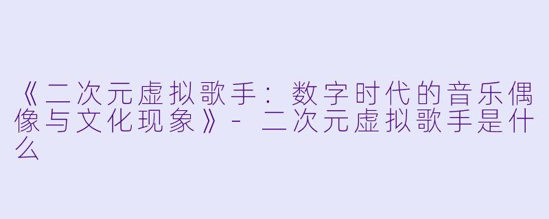 《二次元虚拟歌手:数字时代的音乐偶像与文化现象》
