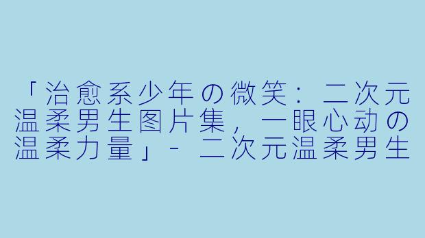 「治愈系少年の微笑：二次元温柔男生图片集，一眼心动の温柔力量」-二次元温柔男生图片