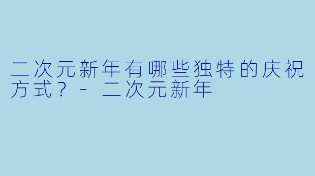 二次元新年有哪些独特的庆祝方式?