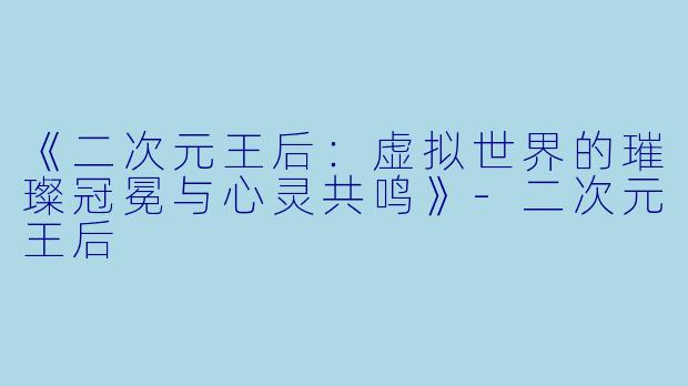 《二次元王后：虚拟世界的璀璨冠冕与心灵共鸣》-二次元王后