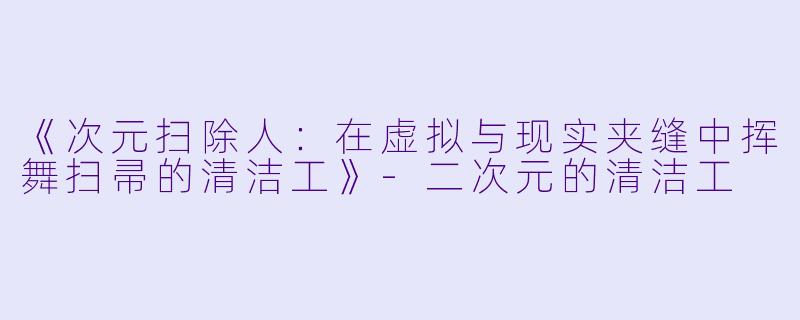 《次元扫除人：在虚拟与现实夹缝中挥舞扫帚的清洁工》-二次元的清洁工