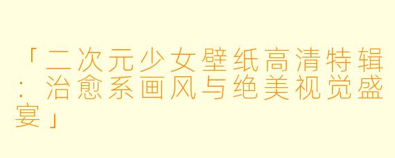 「二次元少女壁纸高清特辑：治愈系画风与绝美视觉盛宴」