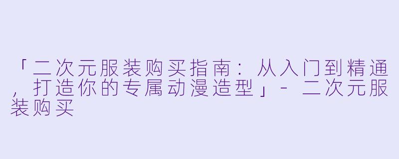 「二次元服装购买指南：从入门到精通，打造你的专属动漫造型」-二次元服装购买