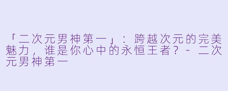 「二次元男神第一」：跨越次元的完美魅力，谁是你心中的永恒王者？-二次元男神第一