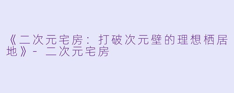 《二次元宅房：打破次元壁的理想栖居地》-二次元宅房