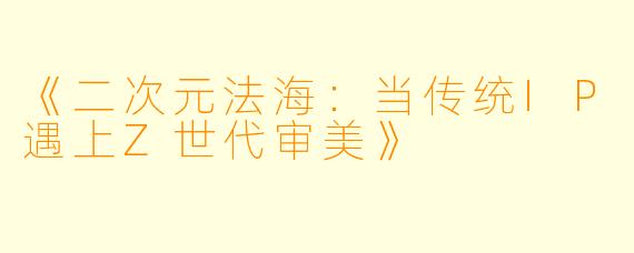 《二次元法海：当传统IP遇上Z世代审美》