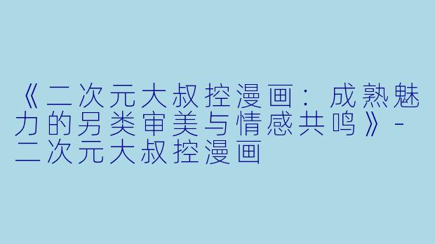 《二次元大叔控漫画：成熟魅力的另类审美与情感共鸣》-二次元大叔控漫画