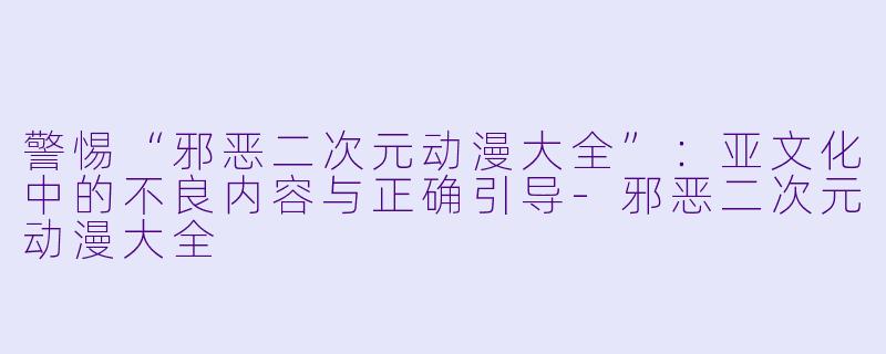警惕“邪恶二次元动漫大全”:亚文化中的不良内容与正确引导