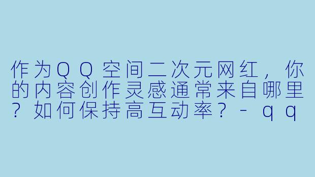 作为QQ空间二次元网红,你的内容创作灵感通常来自哪里?如何保持高互动率?