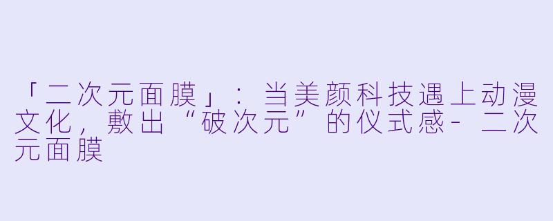 「二次元面膜」：当美颜科技遇上动漫文化，敷出“破次元”的仪式感-二次元面膜