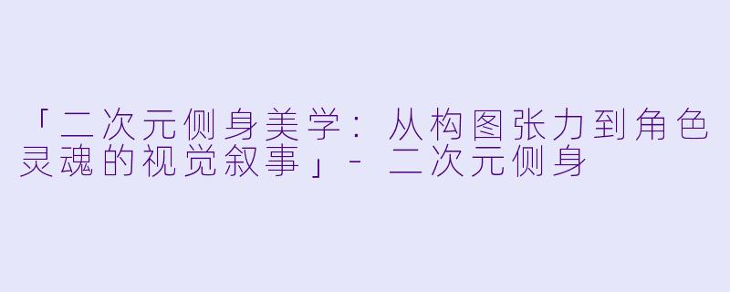 「二次元侧身美学：从构图张力到角色灵魂的视觉叙事」-二次元侧身