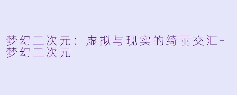 梦幻二次元：虚拟与现实的绮丽交汇-梦幻二次元