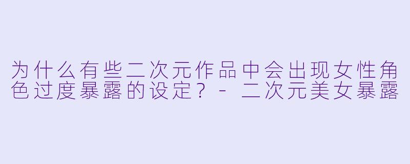 为什么有些二次元作品中会出现女性角色过度暴露的设定？-二次元美女暴露