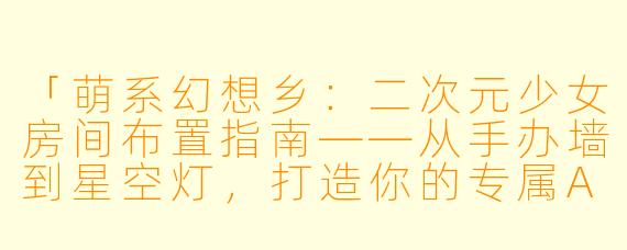 「萌系幻想乡:二次元少女房间布置指南——从手办墙到星空灯,打造你的专属ACG小宇宙」