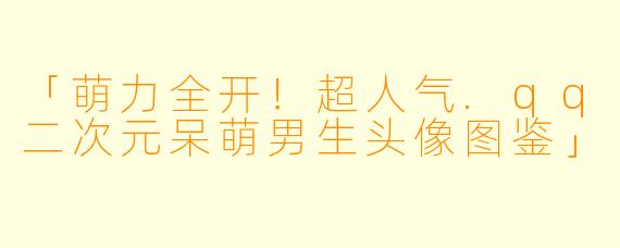 「萌力全开！超人气.qq二次元呆萌男生头像图鉴」