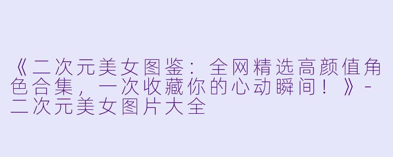 《二次元美女图鉴：全网精选高颜值角色合集，一次收藏你的心动瞬间！》-二次元美女图片大全