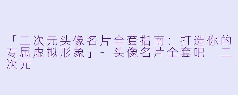 「二次元头像名片全套指南：打造你的专属虚拟形象」-头像名片全套吧 二次元