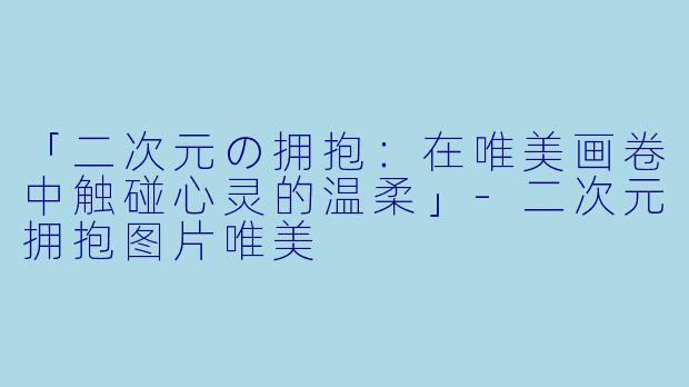 「二次元の拥抱：在唯美画卷中触碰心灵的温柔」-二次元拥抱图片唯美