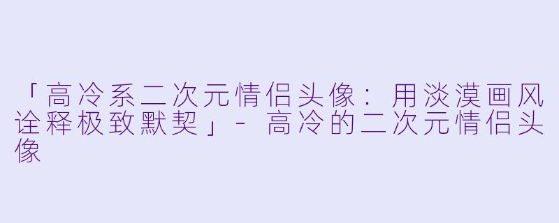 「高冷系二次元情侣头像：用淡漠画风诠释极致默契」-高冷的二次元情侣头像