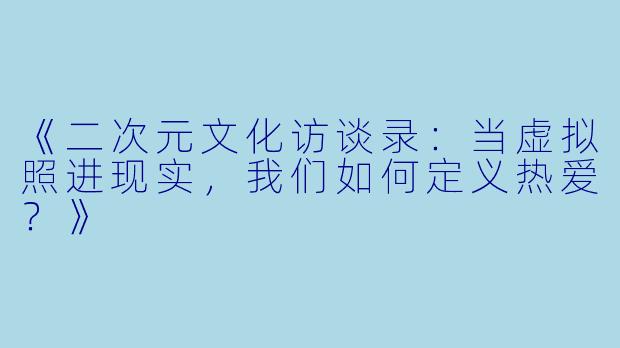 《二次元文化访谈录：当虚拟照进现实，我们如何定义热爱？》
