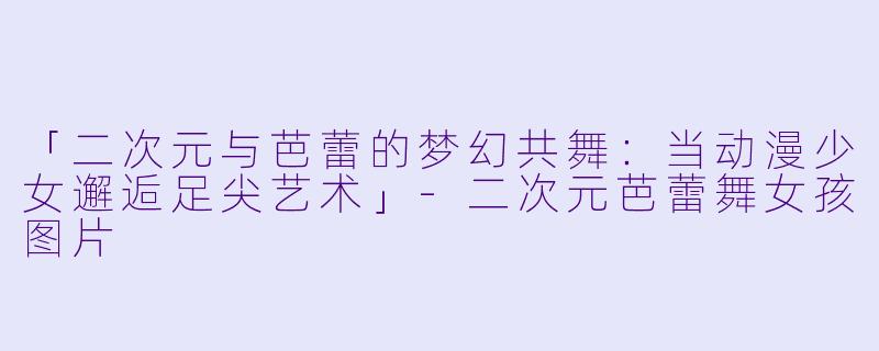 「二次元与芭蕾的梦幻共舞：当动漫少女邂逅足尖艺术」-二次元芭蕾舞女孩图片
