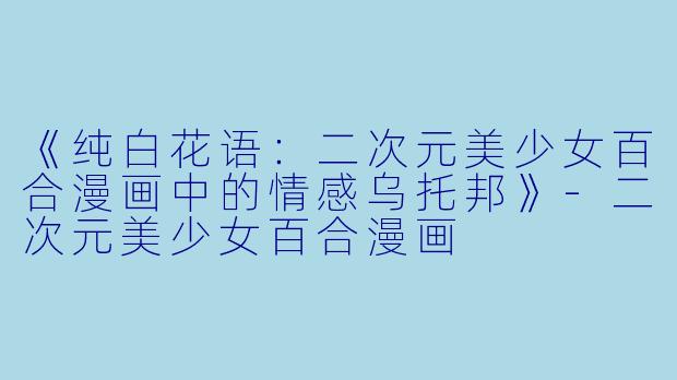 《纯白花语：二次元美少女百合漫画中的情感乌托邦》-二次元美少女百合漫画