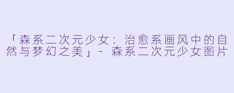 「森系二次元少女：治愈系画风中的自然与梦幻之美」-森系二次元少女图片