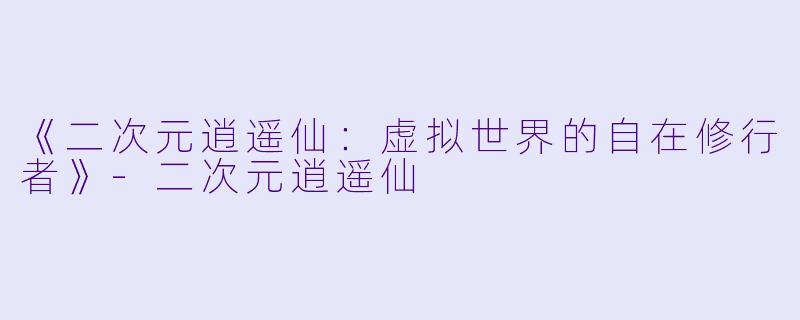 《二次元逍遥仙：虚拟世界的自在修行者》-二次元逍遥仙